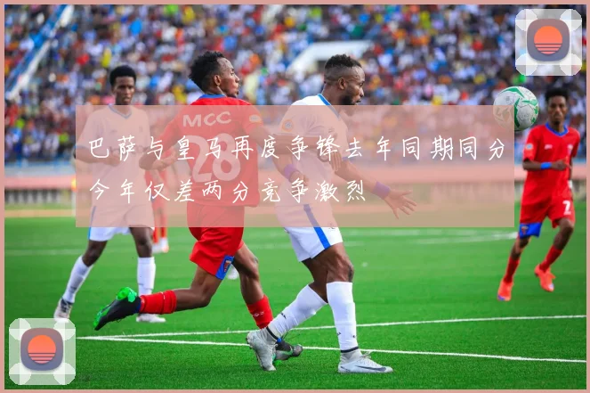 巴萨与皇马再度争锋去年同期同分今年仅差两分竞争激烈