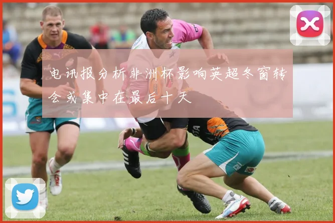 电讯报分析非洲杯影响英超冬窗转会或集中在最后十天
