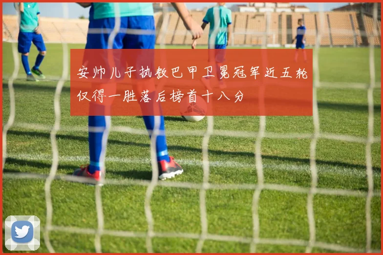 安帅儿子执教巴甲卫冕冠军近五轮仅得一胜落后榜首十八分
