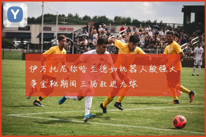 伊万托尼称哈兰德如机器人般强大争金靴期间三场狂进九球
