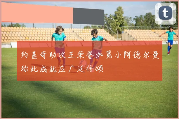 约基奇助攻王荣誉加冕小阿德尔曼称此成就应广泛传颂