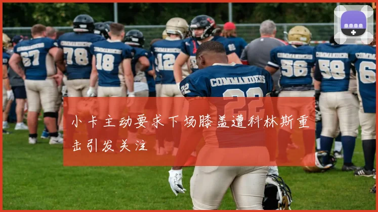 小卡主动要求下场膝盖遭科林斯重击引发关注