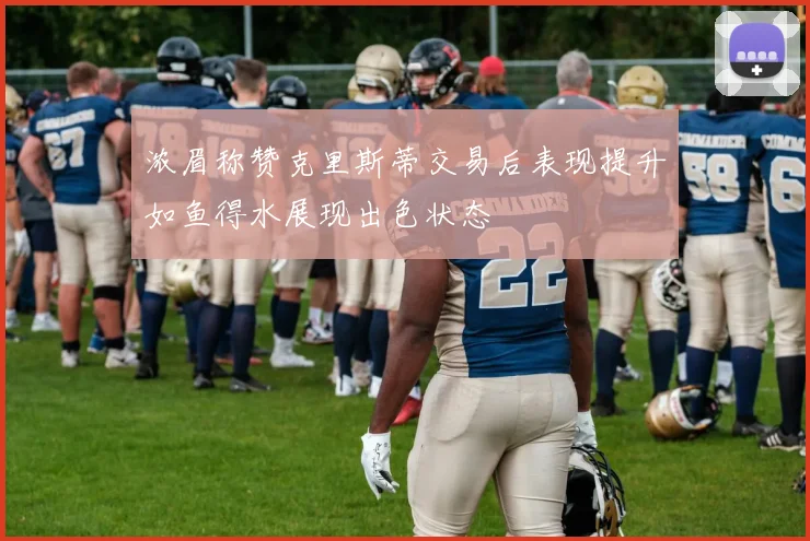 浓眉称赞克里斯蒂交易后表现提升如鱼得水展现出色状态