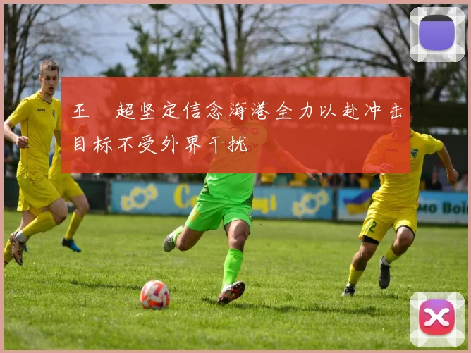 王燊超坚定信念海港全力以赴冲击目标不受外界干扰