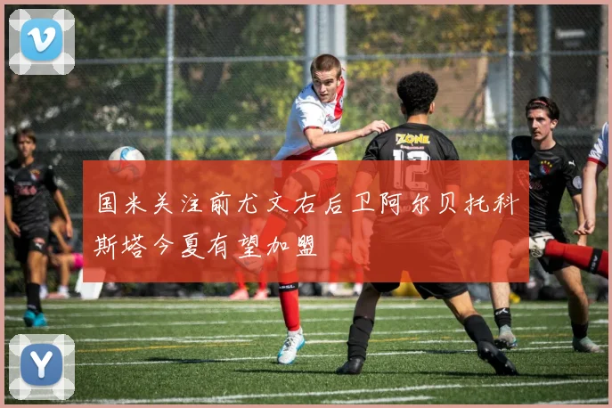 国米关注前尤文右后卫阿尔贝托科斯塔今夏有望加盟