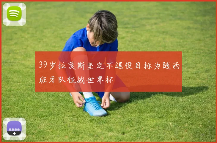 39岁拉莫斯坚定不退役目标为随西班牙队征战世界杯