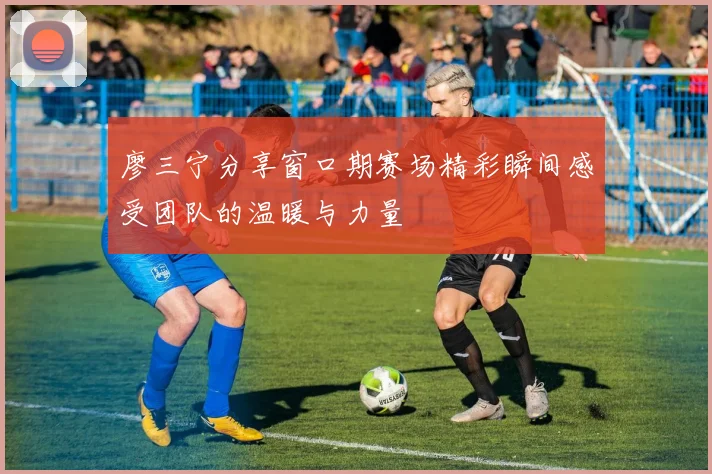 廖三宁分享窗口期赛场精彩瞬间感受团队的温暖与力量