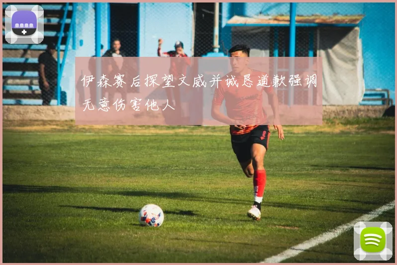 伊森赛后探望文威并诚恳道歉强调无意伤害他人