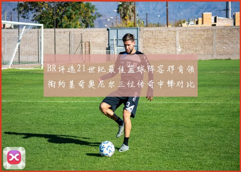 BR评选21世纪最佳篮球阵容邓肯领衔约基奇奥尼尔三位传奇中锋对比分析